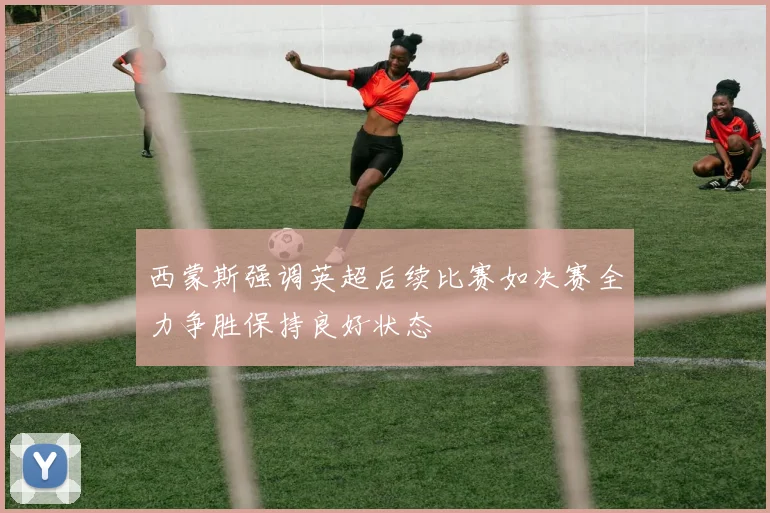 西蒙斯强调英超后续比赛如决赛全力争胜保持良好状态