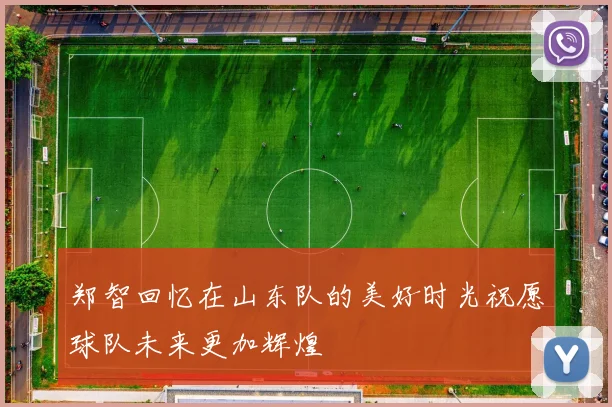 郑智回忆在山东队的美好时光祝愿球队未来更加辉煌
